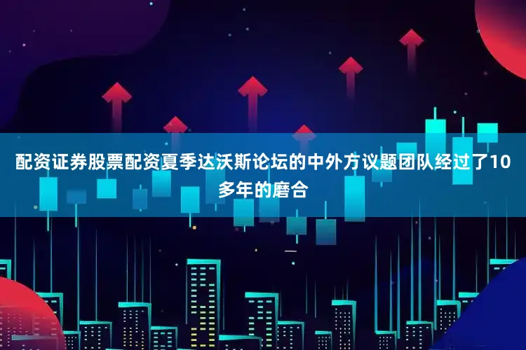 配资证券股票配资夏季达沃斯论坛的中外方议题团队经过了10多年的磨合