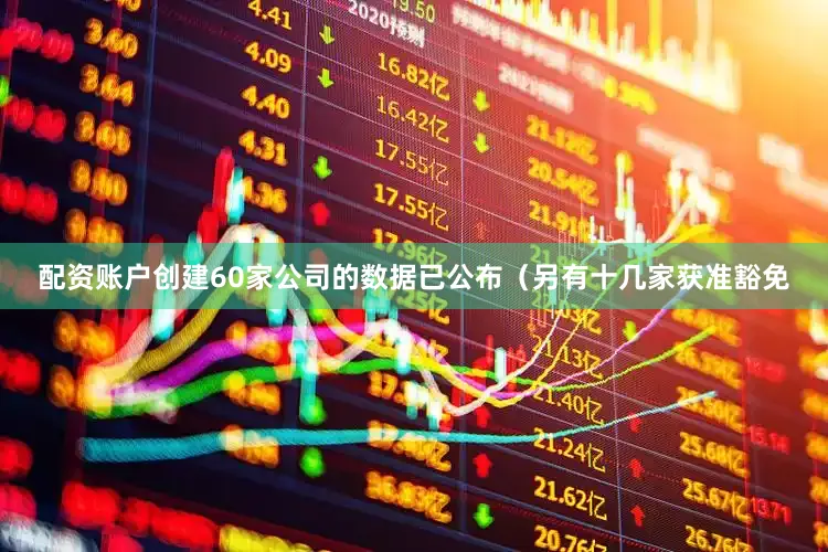 配资账户创建60家公司的数据已公布（另有十几家获准豁免