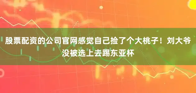股票配资的公司官网感觉自己捡了个大桃子！刘大爷没被选上去踢东亚杯