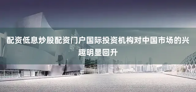 配资低息炒股配资门户国际投资机构对中国市场的兴趣明显回升