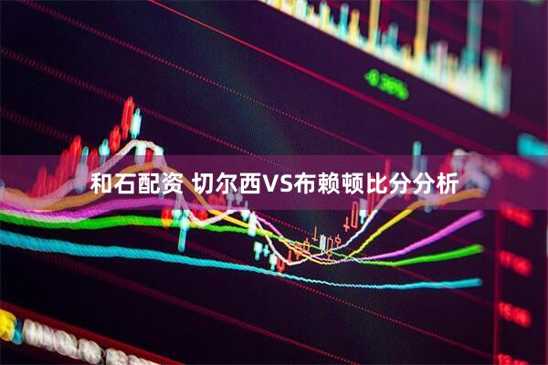 和石配资 切尔西VS布赖顿比分分析