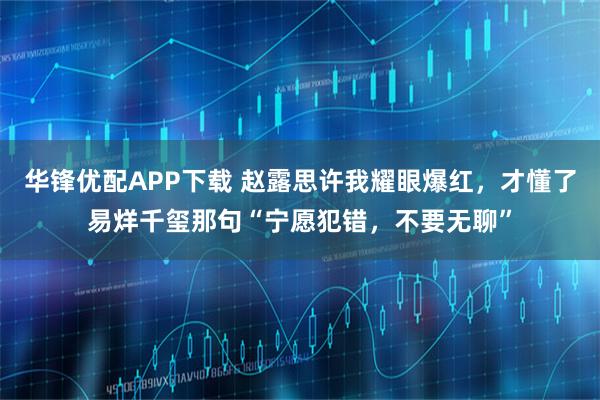 华锋优配APP下载 赵露思许我耀眼爆红，才懂了易烊千玺那句“宁愿犯错，不要无聊”