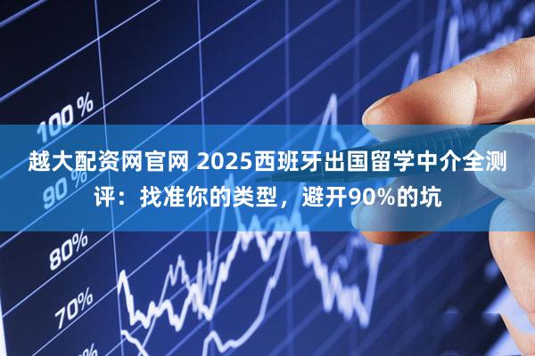 越大配资网官网 2025西班牙出国留学中介全测评：找准你的类型，避开90%的坑