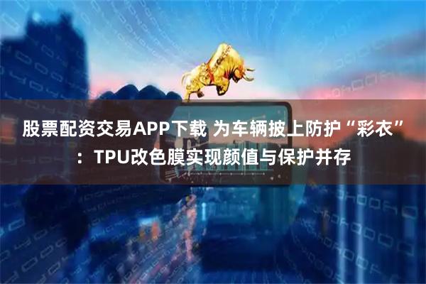 股票配资交易APP下载 为车辆披上防护“彩衣”：TPU改色膜实现颜值与保护并存