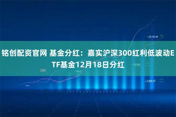 铭创配资官网 基金分红：嘉实沪深300红利低波动ETF基金12月18日分红