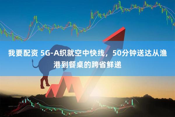 我要配资 5G-A织就空中快线，50分钟送达从渔港到餐桌的跨省鲜递