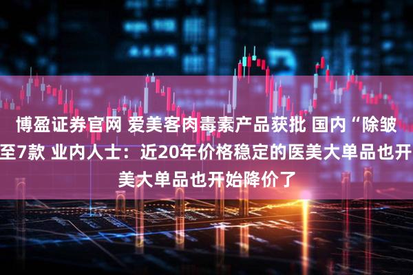 博盈证券官网 爱美客肉毒素产品获批 国内“除皱神器”增至7款 业内人士：近20年价格稳定的医美大单品也开始降价了