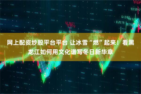 网上配资炒股平台平台 让冰雪“燃”起来！看黑龙江如何用文化谱写冬日新华章