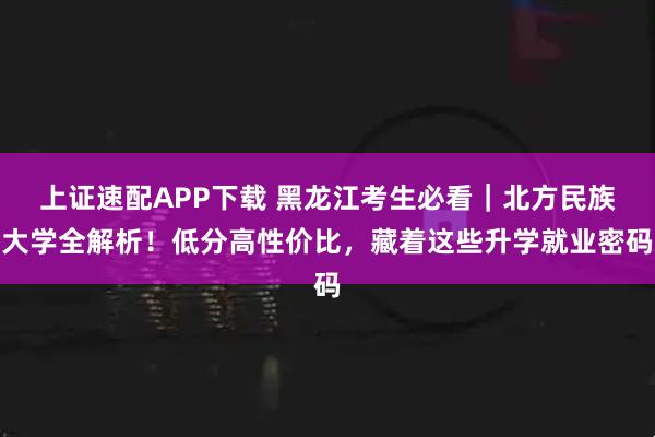 上证速配APP下载 黑龙江考生必看｜北方民族大学全解析！低分高性价比，藏着这些升学就业密码