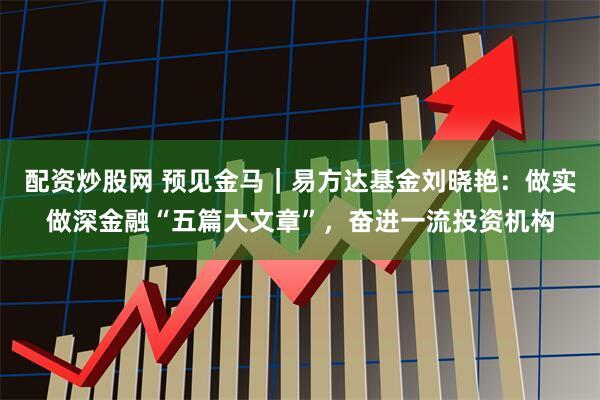 配资炒股网 预见金马｜易方达基金刘晓艳：做实做深金融“五篇大文章”，奋进一流投资机构