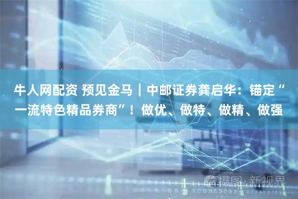 牛人网配资 预见金马｜中邮证券龚启华：锚定“一流特色精品券商”！做优、做特、做精、做强