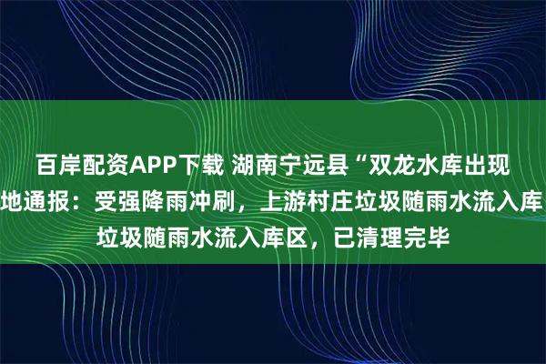 百岸配资APP下载 湖南宁远县“双龙水库出现大量垃圾”，当地通报：受强降雨冲刷，上游村庄垃圾随雨水流入库区，已清理完毕