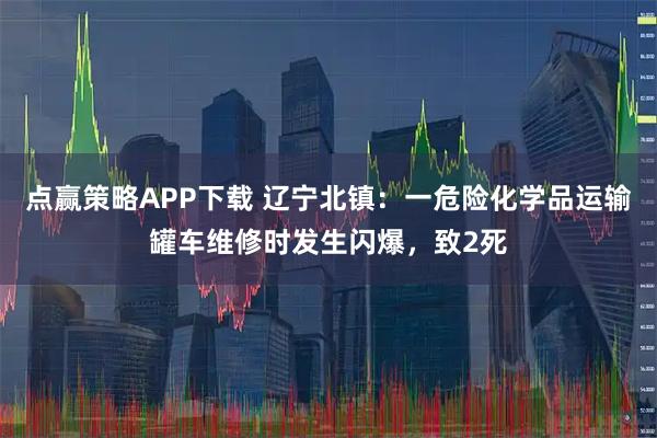点赢策略APP下载 辽宁北镇：一危险化学品运输罐车维修时发生闪爆，致2死